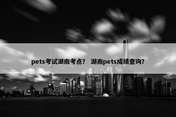 pets考试湖南考点？ 湖南pets成绩查询？