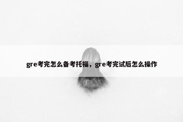 gre考完怎么备考托福，gre考完试后怎么操作
