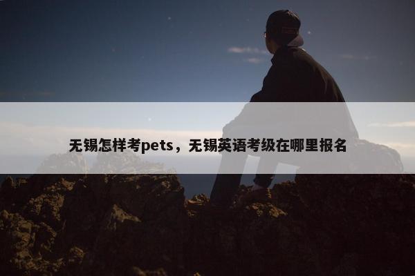 无锡怎样考pets，无锡英语考级在哪里报名