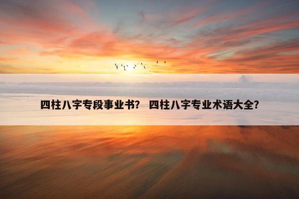 四柱八字专段事业书？ 四柱八字专业术语大全？