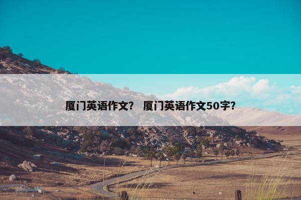 厦门英语作文？ 厦门英语作文50字？