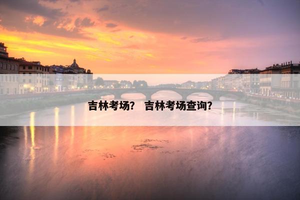 吉林考场？ 吉林考场查询？