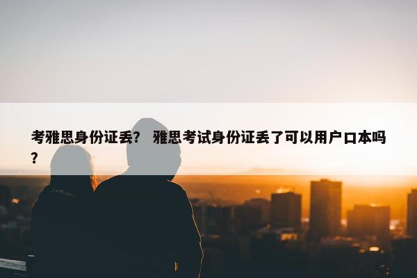 考雅思身份证丢? 雅思考试身份证丢了可以用户口本吗?