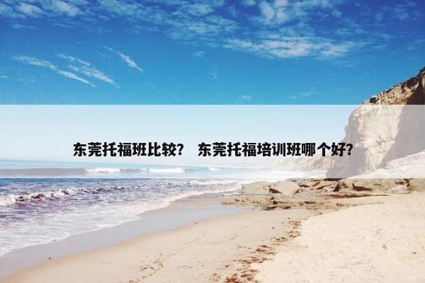 东莞托福班比较? 东莞托福培训班哪个好? 东莞托福班比较? 东莞托福培训班哪个好?