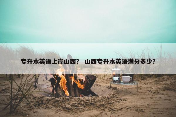 专升本英语上岸山西? 山西专升本英语满分多少?