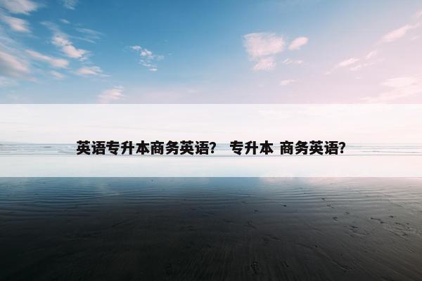 英语专升本商务英语? 专升本 商务英语?