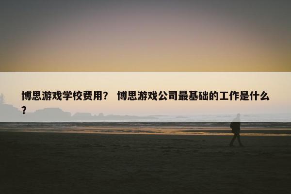 博思游戏学校费用？ 博思游戏公司最基础的工作是什么？