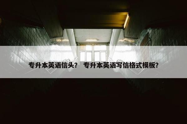 专升本英语信头？ 专升本英语写信格式模板？
