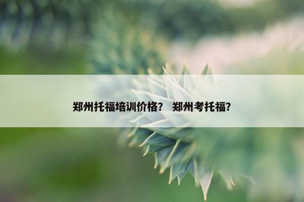 郑州托福培训价格？ 郑州考托福？