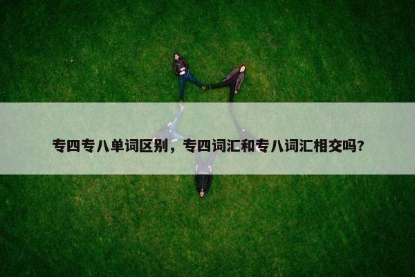 专四专八单词区别，专四词汇和专八词汇相交吗?