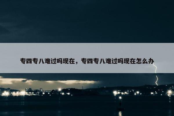 专四专八难过吗现在，专四专八难过吗现在怎么办