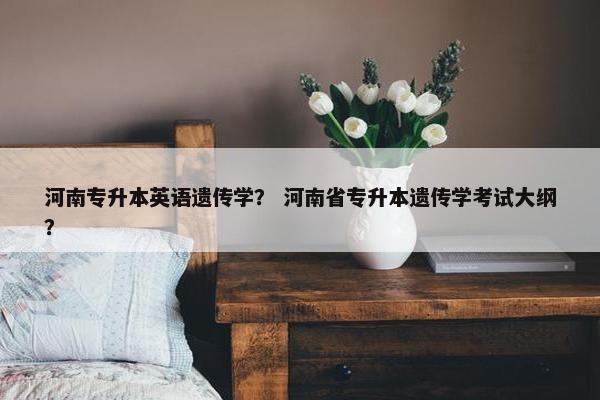 河南专升本英语遗传学？ 河南省专升本遗传学考试大纲？