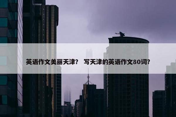 英语作文美丽天津？ 写天津的英语作文80词？