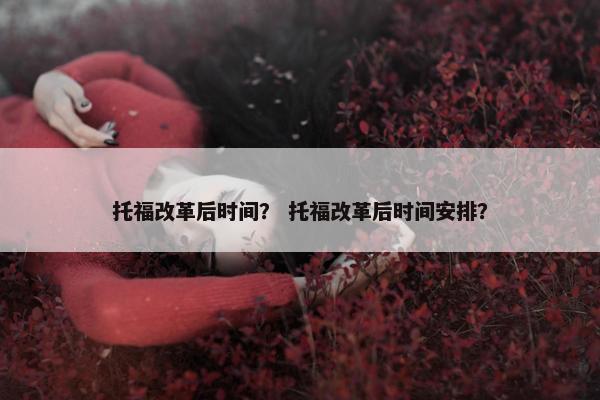 托福改革后时间? 托福改革后时间安排? 托福改革后时间? 托福改革后时间安排?