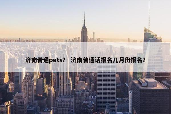 济南普通pets？ 济南普通话报名几月份报名？