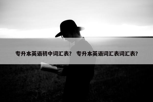 专升本英语初中词汇表？ 专升本英语词汇表词汇表？