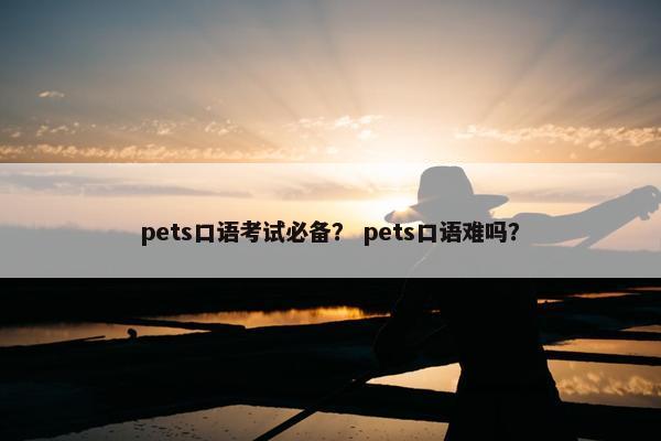 pets口语考试必备? pets口语难吗? pets口语考试必备? pets口语难吗?