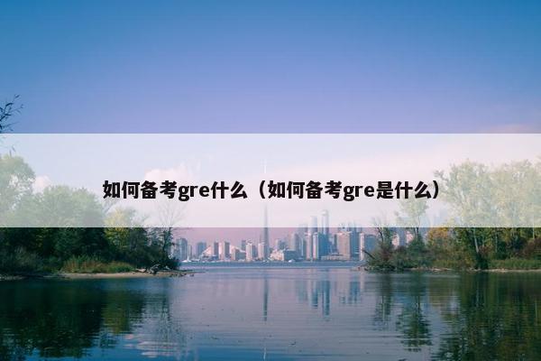 如何备考gre什么（如何备考gre是什么）