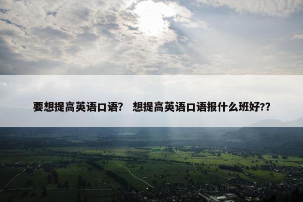 要想提高英语口语？ 想提高英语口语报什么班好?？