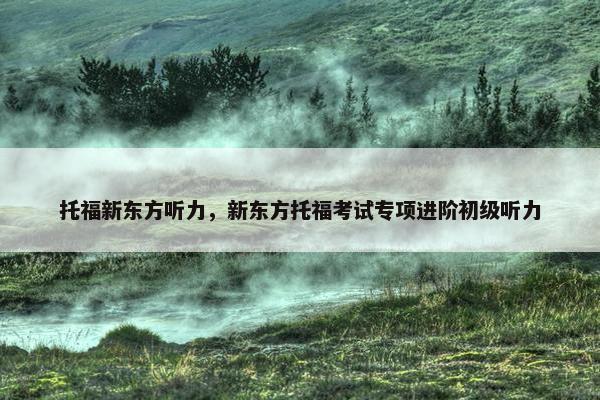 托福新东方听力，新东方托福考试专项进阶初级听力