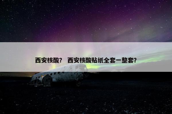 西安核酸？ 西安核酸贴纸全套一整套？