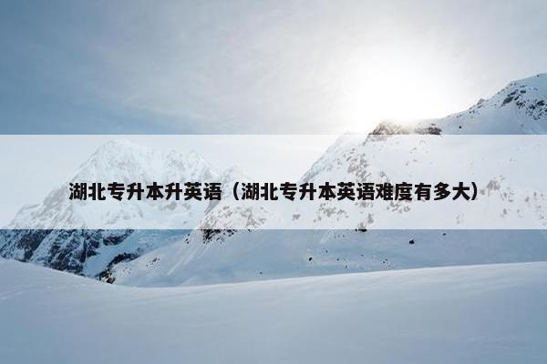 湖北专升本升英语（湖北专升本英语难度有多大）