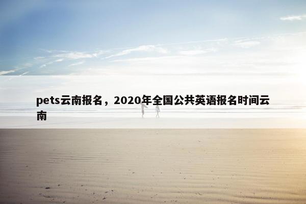 pets云南报名，2020年全国公共英语报名时间云南
