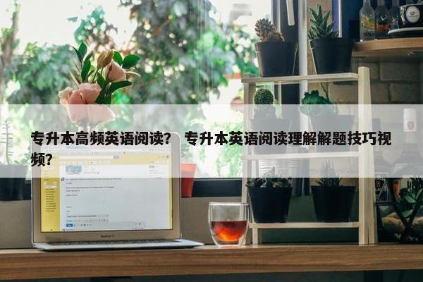 专升本高频英语阅读？ 专升本英语阅读理解解题技巧视频？