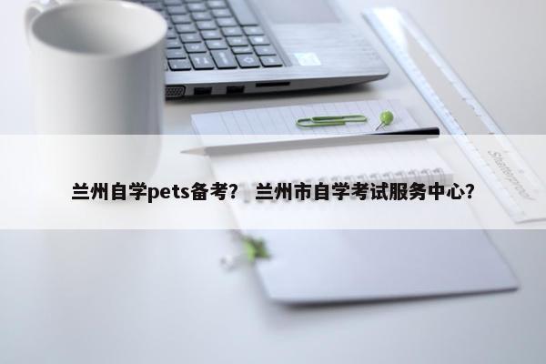 兰州自学pets备考？ 兰州市自学考试服务中心？
