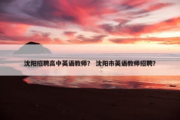 沈阳招聘高中英语教师？ 沈阳市英语教师招聘？