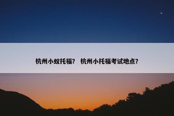杭州小蚁托福？ 杭州小托福考试地点？