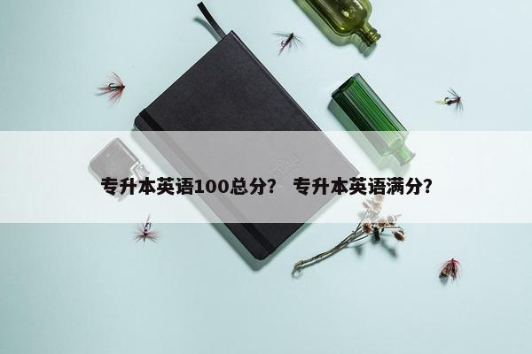 专升本英语100总分？ 专升本英语满分？