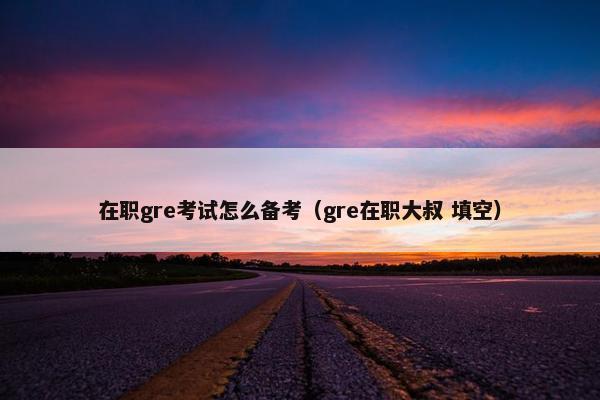 在职gre考试怎么备考（gre在职大叔 填空）
