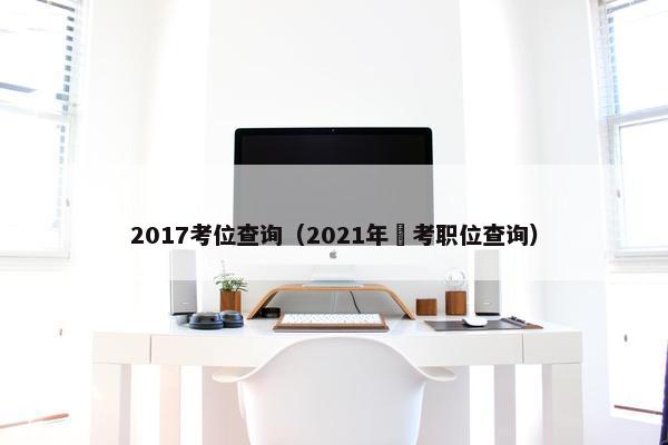 2017考位查询（2021年囯考职位查询）