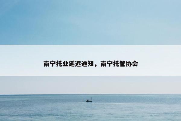 南宁托业延迟通知，南宁托管协会