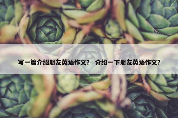 写一篇介绍朋友英语作文？ 介绍一下朋友英语作文？