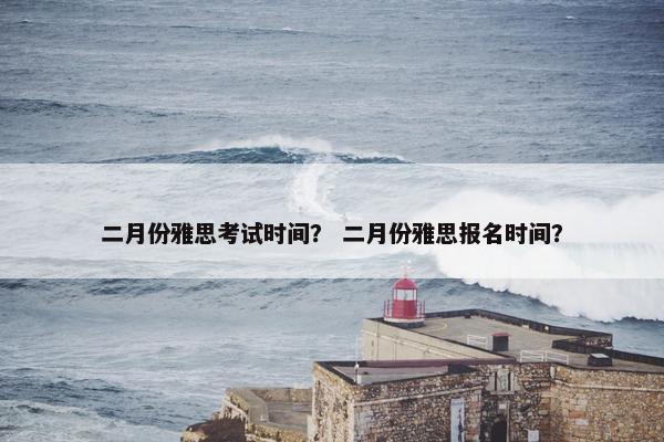 二月份雅思考试时间？ 二月份雅思报名时间？