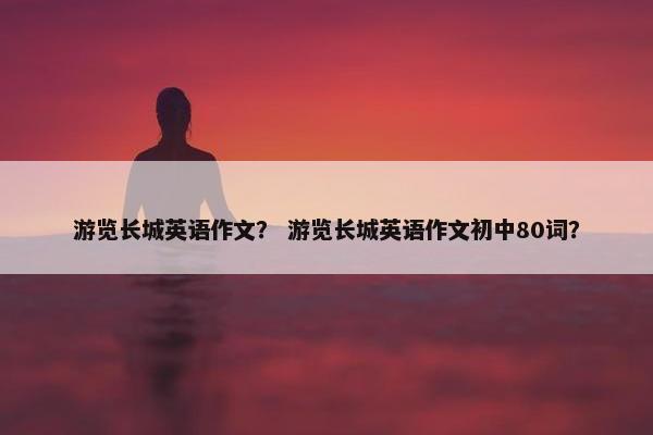 游览长城英语作文？ 游览长城英语作文初中80词？