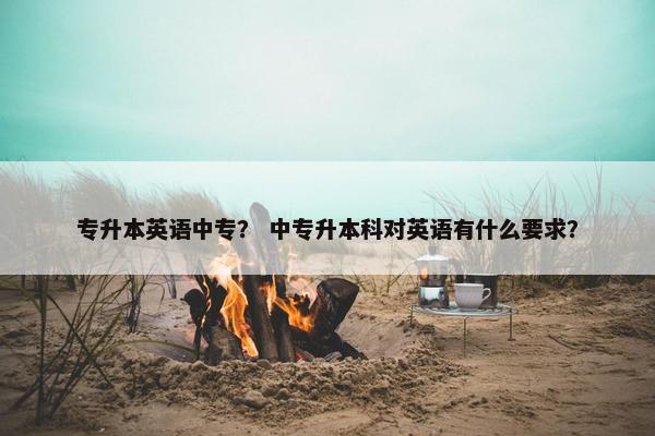专升本英语中专？ 中专升本科对英语有什么要求？