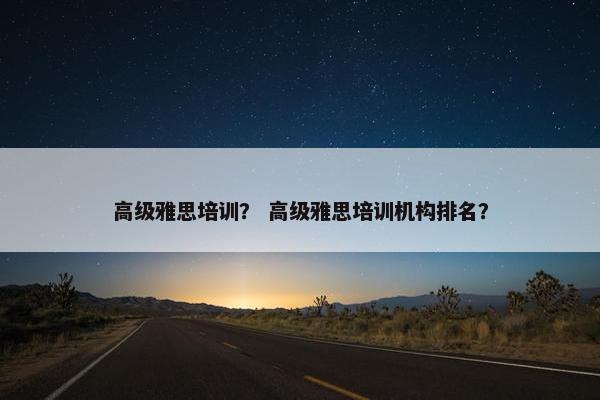 高级雅思培训？ 高级雅思培训机构排名？