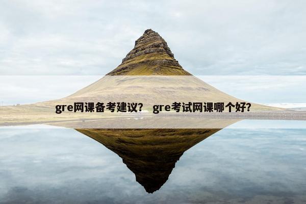 gre网课备考建议？ gre考试网课哪个好？