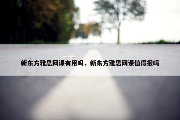 新东方雅思网课有用吗，新东方雅思网课值得报吗