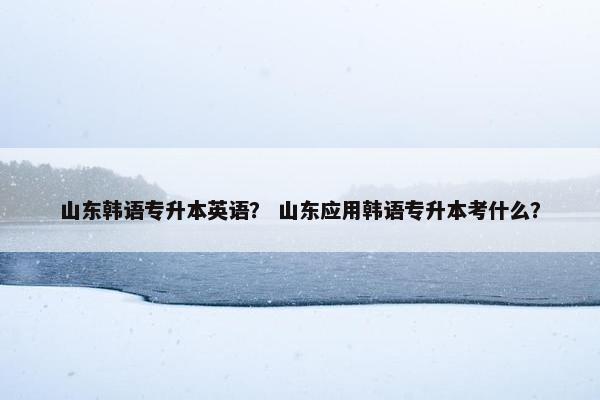 山东韩语专升本英语？ 山东应用韩语专升本考什么？