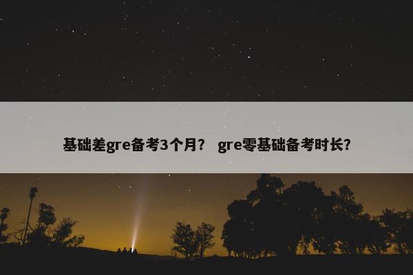基础差gre备考3个月？ gre零基础备考时长？