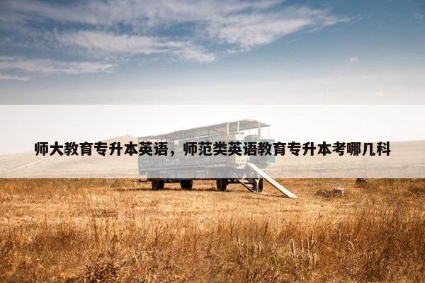 师大教育专升本英语，师范类英语教育专升本考哪几科