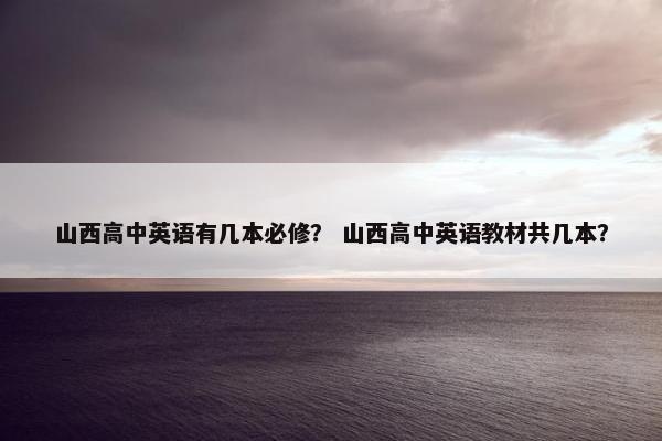 山西高中英语有几本必修？ 山西高中英语教材共几本？