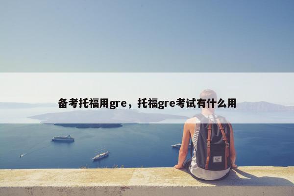 备考托福用gre,托福gre考试有什么用 备考托福用gre,托福gre考试有什么用