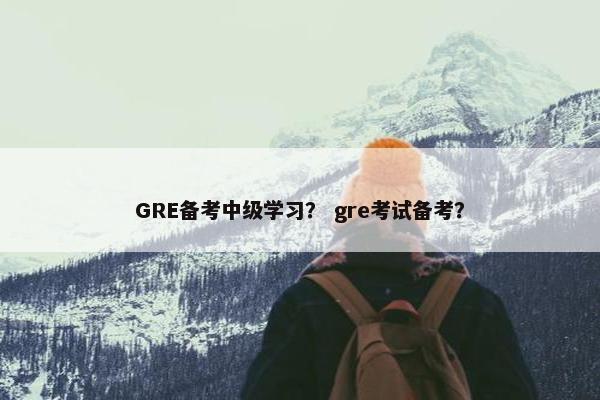 GRE备考中级学习？ gre考试备考？