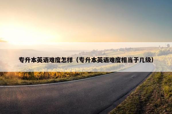 专升本英语难度怎样（专升本英语难度相当于几级）