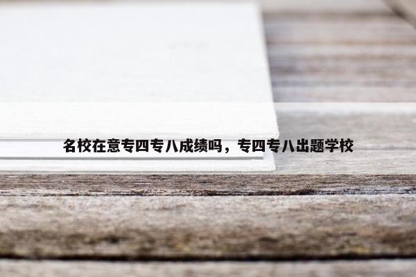 名校在意专四专八成绩吗，专四专八出题学校